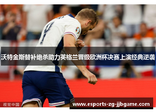 沃特金斯替补绝杀助力英格兰晋级欧洲杯决赛上演经典逆袭