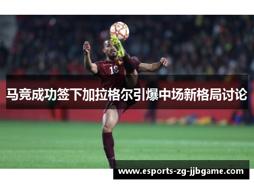 马竞成功签下加拉格尔引爆中场新格局讨论 马竞成功签下加拉格尔引爆中场新格局讨论