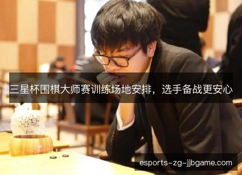 三星杯围棋大师赛训练场地安排,选手备战更安心 三星杯围棋大师赛训练场地安排,选手备战更安心