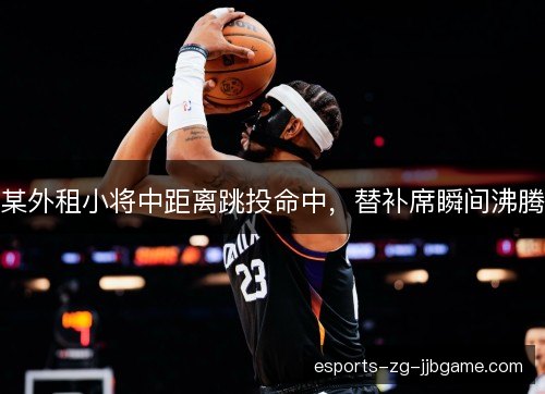 某外租小将中距离跳投命中,替补席瞬间沸腾 某外租小将中距离跳投命中,替补席瞬间沸腾